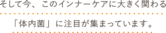 そして今、このインナーケアに大きく関わる「体内菌」に注目が集まっています。