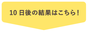 10日後の結果はこちら！