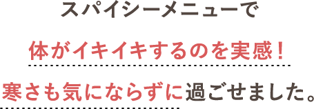 スパイシーメニューで体がイキイキするのを実感！<br>寒さも気にならずに過ごせました。
