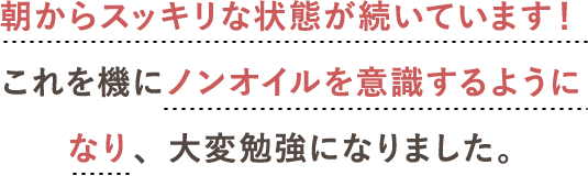 朝からスッキリな状態が続いています！<br>これを機にノンオイルを意識するようになり、大変勉強になりました。