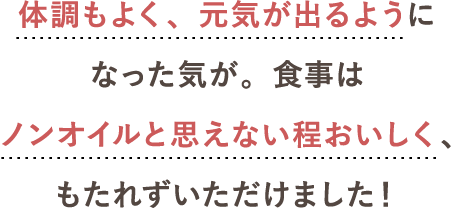 体調もよく、元気が出るようになった気が。食事はノンオイルと思えない程おいしく、もたれずいただけました！