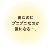 夏なのにプニプニなのが気になる…。
