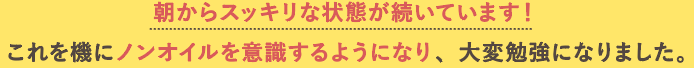 朝からスッキリな状態が続いています！<br>これを機にノンオイルを意識するようになり、大変勉強になりました。