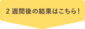 2週間後の結果はこちら！