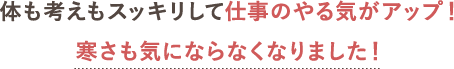 体も考えもスッキリして仕事のやる気がアップ！寒さも気にならなくなりました！