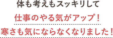 体も考えもスッキリして仕事のやる気がアップ！寒さも気にならなくなりました！