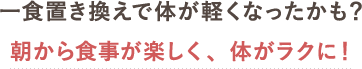 一食置き換えで体が軽くなったかも？朝から食事が楽しく、体がラクに！