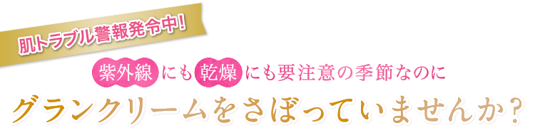 肌トラブル警報発令中!紫外線にも乾燥にも要注意の季節なのにグランクリームをさぼっていませんか?