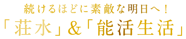 続けるほどに素敵な明日へ!「荘水」&「能活生活」