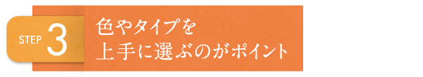 STEP3 色やタイプを上手に選ぶのがポイント