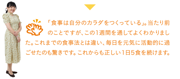 「食事は自分のカラダをつくっている」。当たり前のことですが、この1週間を通してよくわかりました。これまでの食事法とは違い、毎日を元気に活動的に過ごせたのも驚きです。これからも正しい1日5食を続けます。