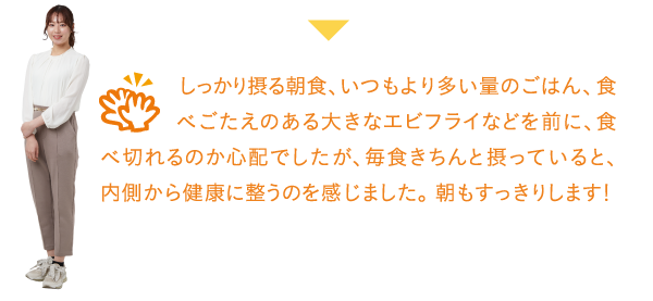 しっかり摂る朝食、いつもより多い量のごはん、食べごたえのある大きなエビフライなどを前に、食べ切れるのか心配でしたが、毎食きちんと摂っていると、内側から健康に整うのを感じました。朝もすっきりします!