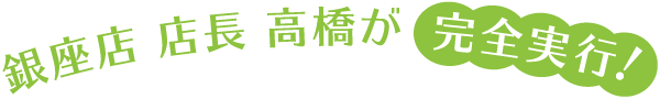 銀座店 店長 高橋が完全実行!