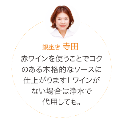 赤ワインを使うことでコクのある本格的なソースに仕上がります! ワインがない場合は浄水で代用しても。