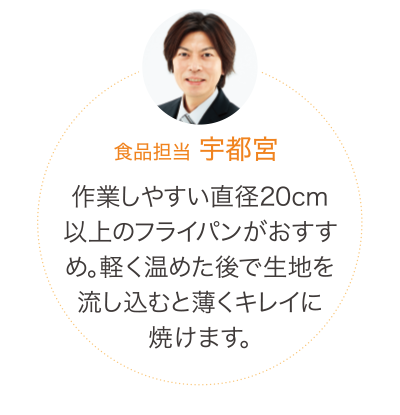 作業しやすい直径20cm以上のフライパンがおすすめ。軽く温めた後で生地を流し込むと薄くキレイに焼けます。