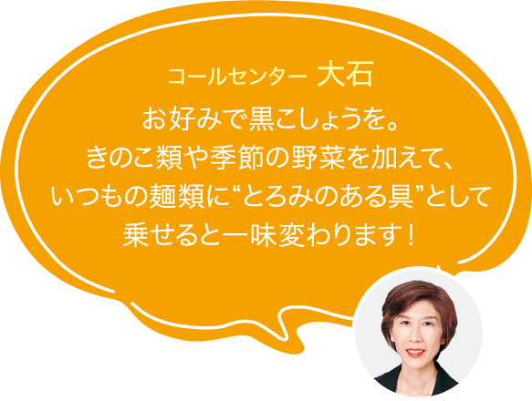 お好みで黒こしょうを。
                        きのこ類や季節の野菜を加えて、
                        いつもの麺類に“とろみのある具”として
                        乗せると一味変わります!