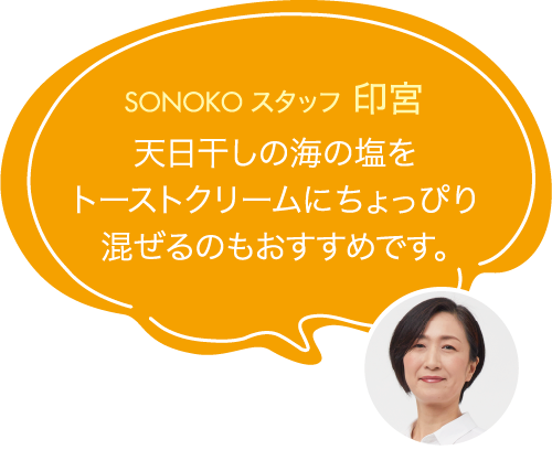 天日干しの海の塩を
                                トーストクリームにちょっぴり
                                混ぜるのもおすすめです。