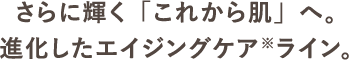 さらに輝く「これから肌」へ。進化したエイジングケア※ライン。