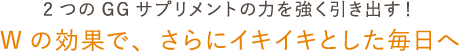 2つのGGサプリメントの力を強く引き出す！ Wの効果で、さらにイキイキとした毎日へ