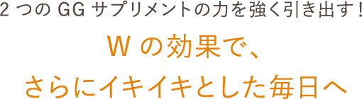 2つのGGサプリメントの力を強く引き出す！ Wの効果で、さらにイキイキとした毎日へ