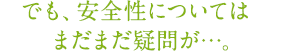 でも、安全性についてはまだまだ疑問が…。