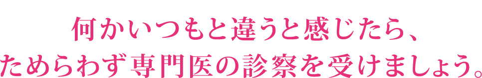 何かいつもと違うと感じたら、ためらわず専門医の診察を受けましょう。