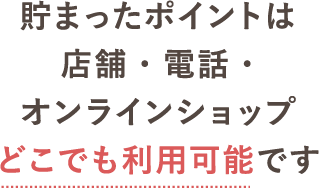 貯まったポイントは店舗・電話・オンラインショップどこでも利用可能です