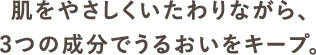 肌をやさしくいたわりながら、3つの成分でうるおいをキープ。