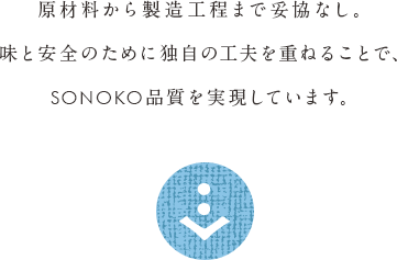原材料から製造工程まで妥協なし。味と安全のために独自の工夫を重ねることで、SONOKO品質を実現しています。