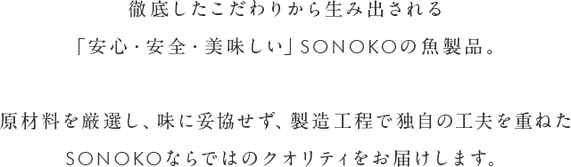 徹底したこだわりから生み出される「安心・安全・美味しい」SONOKOの魚製品。原材料を厳選し、味に妥協せず、製造工程で独自の工夫を重ねたSONOKOならではのクオリティをお届けします。