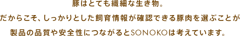 豚はとても繊細な生き物。だからこそ、しっかりとした飼育情報が確認できる豚肉を選ぶことが製品の品質や安全性につながるとSONOKOは考えています。