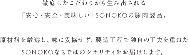 徹底したこだわりから生み出される「安心・安全・美味しい」SONOKOの豚肉加工品。原材料を厳選し、味に妥協せず、製造工程で独自の工夫を重ねたSONOKOならではのクオリティをお届けします。