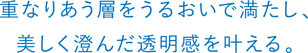 重なりあう層をうるおいで満たし、美しく澄んだ透明感を叶える。