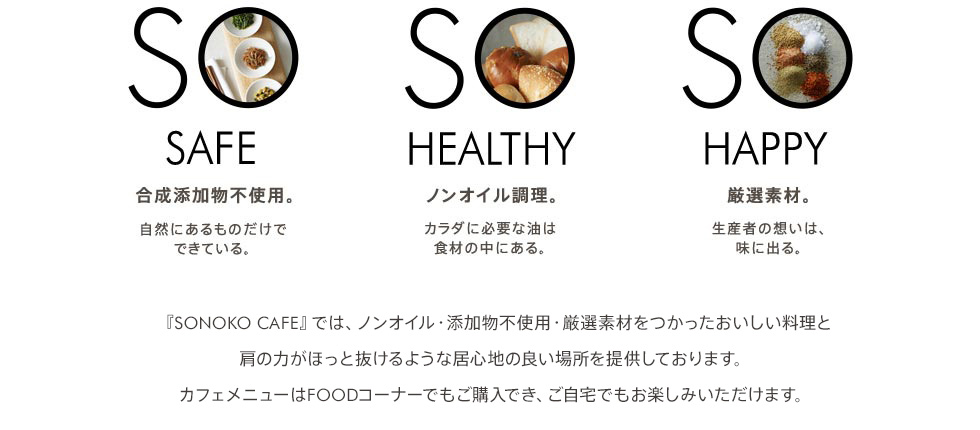 SO SAFE 合成添加物不使用。自然にあるものだけでできている。SO HEALTHY ノンオイル調理。カラダに必要な油は食材の中にある。SO HAPPY 厳選素材。生産者の想いは、味に出る。SONOKO銀座店『SO CAFE』では、ノンオイル・添加物不使用・厳選素材をつかったおいしい料理と肩の力がほっと抜けるような居心地の良い場所を提供しております。カフェのメニューはFOODコーナーでもご購入でき、ご自宅でもSO CAFEの味をお楽しみ頂けます。